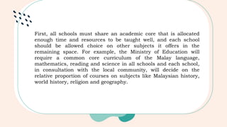 First, all schools must share an academic core that is allocated
enough time and resources to be taught well, and each school
should be allowed choice on other subjects it offers in the
remaining space. For example, the Ministry of Education will
require a common core curriculum of the Malay language,
mathematics, reading and science in all schools and each school,
in consultation with the local community, will decide on the
relative proportion of courses on subjects like Malaysian history,
world history, religion and geography.
 