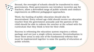 Second, the oversight of schools should be transferred to state
governments. State governments can introduce incentive pay for
teachers, allow a diversified range of public schools and conduct
experiments on different pedagogical approaches.
Third, the funding of public education should also be
decentralised. Every school age child should receive an education
voucher from the government annually and the parents of the
child should be able to redeem the voucher at the school with the
curriculum that they think is best for their child.
Success in reforming the education system requires a reform
package and not just a single reform measure. Decentralisation in
these three areas is only one of the fundamental reforms that
must be implemented together to raise the quality of education at
public schools.
 