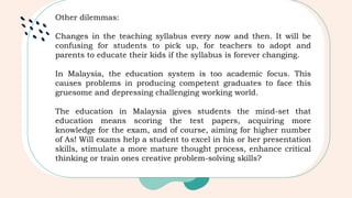 Other dilemmas:
Changes in the teaching syllabus every now and then. It will be
confusing for students to pick up, for teachers to adopt and
parents to educate their kids if the syllabus is forever changing.
In Malaysia, the education system is too academic focus. This
causes problems in producing competent graduates to face this
gruesome and depressing challenging working world.
The education in Malaysia gives students the mind-set that
education means scoring the test papers, acquiring more
knowledge for the exam, and of course, aiming for higher number
of As! Will exams help a student to excel in his or her presentation
skills, stimulate a more mature thought process, enhance critical
thinking or train ones creative problem-solving skills?
 