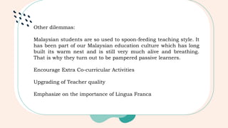 Other dilemmas:
Malaysian students are so used to spoon-feeding teaching style. It
has been part of our Malaysian education culture which has long
built its warm nest and is still very much alive and breathing.
That is why they turn out to be pampered passive learners.
Encourage Extra Co-curricular Activities
Upgrading of Teacher quality
Emphasize on the importance of Lingua Franca
 