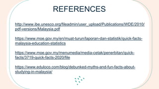 REFERENCES
http://www.ibe.unesco.org/fileadmin/user_upload/Publications/WDE/2010/
pdf-versions/Malaysia.pdf
https://www.moe.gov.my/en/muat-turun/laporan-dan-statistik/quick-facts-
malaysia-education-statistics
https://www.moe.gov.my/menumedia/media-cetak/penerbitan/quick-
facts/3719-quick-facts-2020/file
https://www.eduloco.com/blog/debunked-myths-and-fun-facts-about-
studying-in-malaysia/
 