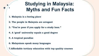 1. Malaysia is a boring place
2. The people in Malaysia are arrogant
3. “You’re poor if you apply for a study loan.”
4. A ‘good’ university equals a good degree
5. A tropical paradise
6. Malaysians speak many languages
7.Affordable tertiary education with top quality courses
Studying in Malaysia:
Myths and Fun Facts
 