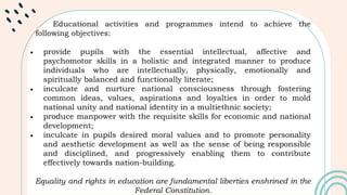 Educational activities and programmes intend to achieve the
following objectives:
 provide pupils with the essential intellectual, affective and
psychomotor skills in a holistic and integrated manner to produce
individuals who are intellectually, physically, emotionally and
spiritually balanced and functionally literate;
 inculcate and nurture national consciousness through fostering
common ideas, values, aspirations and loyalties in order to mold
national unity and national identity in a multiethnic society;
 produce manpower with the requisite skills for economic and national
development;
 inculcate in pupils desired moral values and to promote personality
and aesthetic development as well as the sense of being responsible
and disciplined, and progressively enabling them to contribute
effectively towards nation-building.
Equality and rights in education are fundamental liberties enshrined in the
Federal Constitution.
 