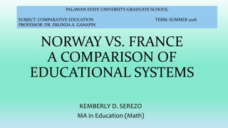 NORWAY VS. FRANCE
A COMPARISON OF
EDUCATIONAL SYSTEMS
KEMBERLY D. SEREZO
MA in Education (Math)
PALAWAN STATE UNIVERSITY-GRADUATE SCHOOL
SUBJECT: COMPARATIVE EDUCATION TERM: SUMMER 2018
PROFESSOR: DR. ERLINDA A. GANAPIN
 
