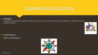 COMPARATIVE EDUCATION
 Definition:
Comparative education is a discipline in the social science that involves the analysis and comparison of education system of
different countries.
 Social Sciences:
 What is Social Sciences?
By Quratulain Syed
 