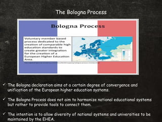 The Bologna Process
 The Bologna declaration aims at a certain degree of convergence and
unification of the European higher education systems.
 The Bologna Process does not aim to harmonize national educational systems
but rather to provide tools to connect them.
 The intention is to allow diversity of national systems and universities to be
maintained by the EHEA.
 