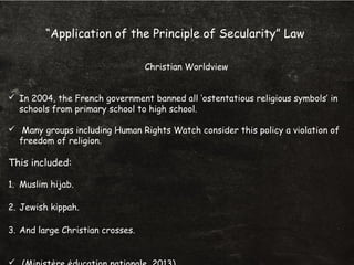 “Application of the Principle of Secularity” Law
Christian Worldview
 In 2004, the French government banned all ‘ostentatious religious symbols’ in
schools from primary school to high school.
 Many groups including Human Rights Watch consider this policy a violation of
freedom of religion.
This included:
1. Muslim hijab.
2. Jewish kippah.
3. And large Christian crosses.
 