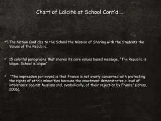 Chart of Laicite at School Cont’d…..̈ ́
 The Nation Confides to the School the Mission of Sharing with the Students the
Values of the Republic.
 15 colorful paragraphs that shares its core values based message, “The Republic is
laique. School is laique”̈ ̈
 “The impression portrayed is that France is not overly concerned with protecting
the rights of ethnic minorities because the enactment demonstrates a level of
intolerance against Muslims and, symbolically, of their rejection by France” (ldriss,
2006).
 