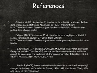 References
 Chimulus. (2013, September 9). La charte de la laïcité de Vincent Peillon
dans chaque école. Retrieved November 30, 2013, from Urtikan:
http://www.urtikan.net/dessin-du-jour/la-charte-de-la-laicite-de-vincent-
peillon-dans-chaque-ecole/

Deligne. (2013, September 10 a). Une charte pour expliquer la laïcité à
l’école. Retrieved Feburary 27, 2015, from Urtikan:
http://www.urtikan.net/dessin-du-jour/une-charte-pour-expliquer-la-laicite-a-
lecole/
 GAUTHIER, R.-F. and LE GOUVELLO, M. (2010), The French Curricular
Exception and the Troubles of Education and Internationalisation: will it be
enough to ‘rearrange the deckchairs’?. European Journal of Education, 45: 74–
88. doi: 10.1111/j.1465-3435.2009.01416.x
 Merle, P. (2002). Democratization or increase in educational inequality?
changes in the length of studies in France, 1988-1998. Population, 57(4), 631-
657. doi:- 10.2307/3246660
 
