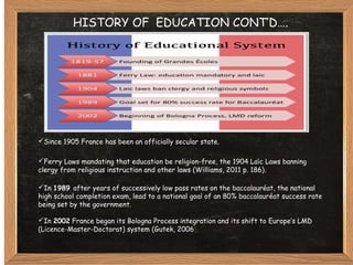 HISTORY OF EDUCATION CONT’D….
Since 1905 France has been an officially secular state.
Ferry Laws mandating that education be religion-free, the 1904 Laic Laws banning̈
clergy from religious instruction and other laws (Williams, 2011 p. 186).
In 1989 after years of successively low pass rates on the baccalauréat, the national
high school completion exam, lead to a national goal of an 80% baccalauréat success rate
being set by the government.
In 2002 France began its Bologna Process integration and its shift to Europe’s LMD
(Licence-Master-Doctorat) system (Gutek, 2006).
 