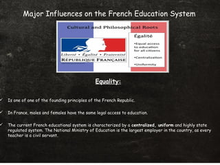  Is one of one of the founding principles of the French Republic.
 In France, males and females have the same legal access to education.
 The current French educational system is characterized by a centralized, uniform and highly state
regulated system. The National Ministry of Education is the largest employer in the country, as every
teacher is a civil servant..
Major Influences on the French Education System
Equality:
 