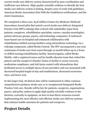 current stroke care delivery system characterized by poor coordination and
inefficient care delivery. High-quality scientific evidence to identify the best
stroke care delivery system is lacking, despite years of work with guidelines,
American Stroke Association (Get With the Guidelines) certifications, and the
Joint Commission.
We completed a three year, $3.8 million Centers for Medicare-Medicaid
Innovations Award pilot that tested a novel stroke care delivery Integrated
Practice Unit (IPU) redesign that evolved with stakeholder input from
patients, caregivers, rehabilitation specialists, nurses, vascular neurologists,
patient advocacy groups, payers, and technology companies. It embraced
team-based care in-hospital and enhanced collaboration with
rehabilitation/skilled nursing facilities using telemedicine technology via a
redesign component, called Stroke Central. The IPU encompassed a one-year
continuum of stroke care from onset through 12-month follow-up in a home
or skilled nursing/rehabilitation facility–based program, called Stroke
Mobile, with a registered nurse and lay health educator team that visited the
patient and the caregiver’s/family’s home or facility to assess recovery,
medication compliance, and risk factor control with telemedicine that
facilitated access to multiple layers of care providers and was associated with
decreased hospital length of stay and readmissions, decreased recurrence
rates, and lower cost.
In this larger trial, 18 clinical sites will be randomized to either continue
comprehensive/primary stroke care or to reengineered Integrated Stroke
Practice Unit care. Results will be key for patients, caregivers, organizations,
payers, and policy makers to apply high-quality scientific evidence to the
decision, currently in equipoise, on how to best direct resources toward
implementing the most effective and efficient stroke care delivery systems
that enhance health outcomes for patients and caregivers.
Project Details
 