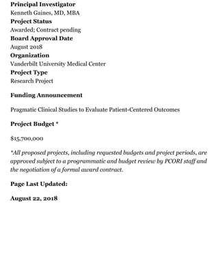 Principal Investigator
Kenneth Gaines, MD, MBA
Project Status
Awarded; Contract pending
Board Approval Date
August 2018
Organization
Vanderbilt University Medical Center
Project Type
Research Project
Funding Announcement
Pragmatic Clinical Studies to Evaluate Patient-Centered Outcomes
Project Budget *
$15,700,000
*All proposed projects, including requested budgets and project periods, are
approved subject to a programmatic and budget review by PCORI staff and
the negotiation of a formal award contract.
Page Last Updated:
August 22, 2018
 