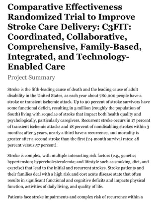 Comparative Effectiveness
Randomized Trial to Improve
Stroke Care Delivery: C3FIT:
Coordinated, Collaborative,
Comprehensive, Family-Based,
Integrated, and Technology-
Enabled Care
Project Summary
Stroke is the fifth-leading cause of death and the leading cause of adult
disability in the United States, as each year about 780,000 people have a
stroke or transient ischemic attack. Up to 90 percent of stroke survivors have
some functional deficit, resulting in 5 million (roughly the population of
South) living with sequelae of stroke that impact both health quality and
psychologically, particularly caregivers. Recurrent stroke occurs in 17 percent
of transient ischemic attacks and 18 percent of nondisabling strokes within 3
months; after 5 years, nearly a third have a recurrence, and mortality is
greater after a second stroke than the first (24-month survival rates: 48
percent versus 57 percent).
Stroke is complex, with multiple interacting risk factors (e.g., genetic;
hypertension; hypercholesterolemia; and lifestyle such as smoking, diet, and
exercise) that lead to the initial and recurrent strokes. Stroke patients and
their families deal with a high risk and cost acute disease state that often
results in significant functional and cognitive deficits and impacts physical
function, activities of daily living, and quality of life.
Patients face stroke impairments and complex risk of recurrence within a
 