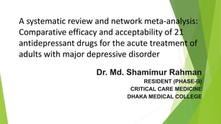 A systematic review and network meta-analysis:
Comparative efficacy and acceptability of 21
antidepressant drugs for the acute treatment of
adults with major depressive disorder
Dr. Md. Shamimur Rahman
RESIDENT (PHASE-B)
CRITICAL CARE MEDICINE
DHAKA MEDICAL COLLEGE
 