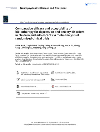 Full Terms & Conditions of access and use can be found at
https://www.tandfonline.com/action/journalInformation?journalCode=dndt20
Neuropsychiatric Disease and Treatment
ISSN: (Print) (Online) Journal homepage: https://www.tandfonline.com/loi/dndt20
Comparative efficacy and acceptability of
bibliotherapy for depression and anxiety disorders
in children and adolescents: a meta-analysis of
randomized clinical trials
Shuai Yuan, Xinyu Zhou, Yuqing Zhang, Hanpin Zhang, Juncai Pu, Lining
Yang, Lanxiang Liu, Xiaofeng Jiang & Peng Xie
To cite this article: Shuai Yuan, Xinyu Zhou, Yuqing Zhang, Hanpin Zhang, Juncai Pu, Lining
Yang, Lanxiang Liu, Xiaofeng Jiang & Peng Xie (2018) Comparative efficacy and acceptability
of bibliotherapy for depression and anxiety disorders in children and adolescents: a meta-
analysis of randomized clinical trials, Neuropsychiatric Disease and Treatment, , 353-365, DOI:
10.2147/NDT.S152747
To link to this article: https://doi.org/10.2147/NDT.S152747
© 2018 Yuan et al. This work is published
and licensed by Dove Medical Press Limited
Published online: 26 Nov 2022.
Submit your article to this journal Article views: 512
View related articles View Crossmark data
Citing articles: 20 View citing articles
 