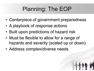 11
Planning: The EOP
• Centerpiece of government preparedness
• A playbook of response actions
• Built upon predictions of hazard risk
• Must be flexible to allow for a range of
hazards and severity (scaled up or down)
• Address complex/diverse needs
 
