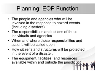 12
Planning: EOP Function
• The people and agencies who will be
involved in the response to hazard events
(including disasters)
• The responsibilities and actions of these
individuals and agencies
• When and where those responsibilities and
actions will be called upon
• How citizens and structures will be protected
in the event of a disaster.
• The equipment, facilities, and resources
available within and outside the jurisdiction.
 