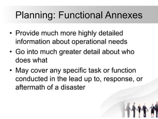 15
Planning: Functional Annexes
• Provide much more highly detailed
information about operational needs
• Go into much greater detail about who
does what
• May cover any specific task or function
conducted in the lead up to, response, or
aftermath of a disaster
 