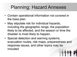17
Planning: Hazard Annexes
• Contain operational information not covered in
the base plan
• May stipulate risk for individual hazards,
including the geographic range, the population
likely to be affected, and the season or time the
disaster is most likely to happen.
• Special detection and warning systems,
evacuation routes, risk maps, preparedness and
response issues, and other topics may be
included
 
