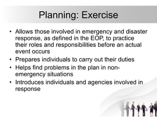 18
Planning: Exercise
• Allows those involved in emergency and disaster
response, as defined in the EOP, to practice
their roles and responsibilities before an actual
event occurs
• Prepares individuals to carry out their duties
• Helps find problems in the plan in non-
emergency situations
• Introduces individuals and agencies involved in
response
 