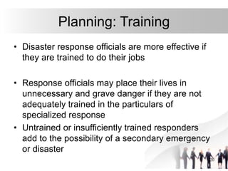 20
Planning: Training
• Disaster response officials are more effective if
they are trained to do their jobs
• Response officials may place their lives in
unnecessary and grave danger if they are not
adequately trained in the particulars of
specialized response
• Untrained or insufficiently trained responders
add to the possibility of a secondary emergency
or disaster
 