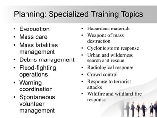 21
Planning: Specialized Training Topics
• Evacuation
• Mass care
• Mass fatalities
management
• Debris management
• Flood-fighting
operations
• Warning
coordination
• Spontaneous
volunteer
management
• Hazardous materials
• Weapons of mass
destruction
• Cyclonic storm response
• Urban and wilderness
search and rescue
• Radiological response
• Crowd control
• Response to terrorist
attacks
• Wildfire and wildland fire
response
 