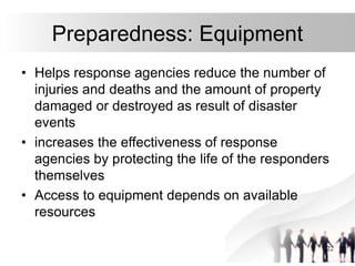 22
Preparedness: Equipment
• Helps response agencies reduce the number of
injuries and deaths and the amount of property
damaged or destroyed as result of disaster
events
• increases the effectiveness of response
agencies by protecting the life of the responders
themselves
• Access to equipment depends on available
resources
 