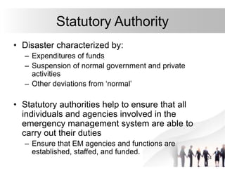 24
Statutory Authority
• Disaster characterized by:
– Expenditures of funds
– Suspension of normal government and private
activities
– Other deviations from ‘normal’
• Statutory authorities help to ensure that all
individuals and agencies involved in the
emergency management system are able to
carry out their duties
– Ensure that EM agencies and functions are
established, staffed, and funded.
 