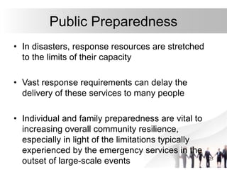 25
Public Preparedness
• In disasters, response resources are stretched
to the limits of their capacity
• Vast response requirements can delay the
delivery of these services to many people
• Individual and family preparedness are vital to
increasing overall community resilience,
especially in light of the limitations typically
experienced by the emergency services in the
outset of large-scale events
 