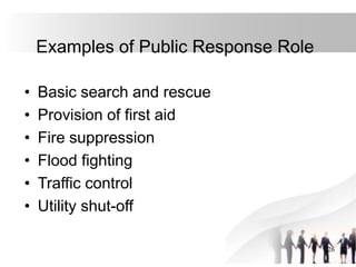 26
Examples of Public Response Role
• Basic search and rescue
• Provision of first aid
• Fire suppression
• Flood fighting
• Traffic control
• Utility shut-off
 
