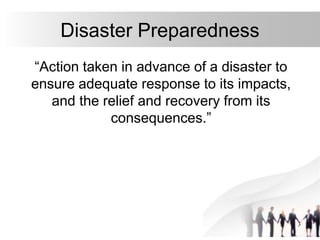 3
Disaster Preparedness
“Action taken in advance of a disaster to
ensure adequate response to its impacts,
and the relief and recovery from its
consequences.”
 