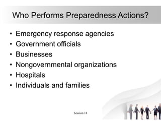 Session 18 4
Who Performs Preparedness Actions?
• Emergency response agencies
• Government officials
• Businesses
• Nongovernmental organizations
• Hospitals
• Individuals and families
 