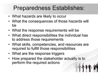 6
Preparedness Establishes:
• What hazards are likely to occur
• What the consequences of those hazards will
be
• What the response requirements will be
• What direct responsibilities the individual has
to address those requirements
• What skills, competencies, and resources are
required to fulfill those responsibilities
• What are the response triggers
• How prepared the stakeholder actually is to
perform the required actions
 