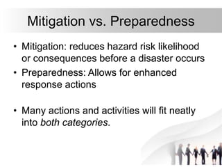 8
Mitigation vs. Preparedness
• Mitigation: reduces hazard risk likelihood
or consequences before a disaster occurs
• Preparedness: Allows for enhanced
response actions
• Many actions and activities will fit neatly
into both categories.
 