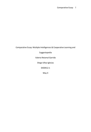 Comparative Essay: Multiple Intelligences & Cooperative Learning and Suggestopedia<br />Valeria Retamal Garrido<br />Diego Ulloa Iglesias<br />DID0412-1<br />May 4<br />For many years, scientists have tried to find a unique way to make students understand different subjects, but they realized that students are actually unique, that they have different styles of learning, and that environment is a prominent issue within the teaching and learning process. For this, some other scientists have focused on keeping up with this issue trying to go beyond it by keeping students active and involving them in a whole cooperative, relaxing class.<br />First of all, if someone thinks of both Multiple Intelligences & Cooperative learning and Suggestopedia as a two-in-one way of teaching, then she or he would be expecting students get involved in a class characterized by being interactive, soothing, and also very productive. This happens due to that, on one hand, Multiple Intelligences refer to different styles of learning which can be treated as a whole by means of Cooperative Learning in order to engage all the students in learning a particular topic according to the different strategies that fit in with every single student, and on the other hand, Suggestopedia tries to see students by a cognitive point of view and it analyzes how they feel when they learn a foreign or second language. According to this purpose, teachers should be aware of all the factors which can affect the learning process; moreover, students would be able to learn new topics in the best possible way by using different strategies depending on their personalities and development in class. <br />When making a relation of both students and teachers between both Multiple Intelligences & Cooperative Learning and Suggestopedia, one is able to establish that the latter have a productive role in the classroom because they are in charge of finding their own way of learning in order to construct their own knowledge by cooperating with their classmates in a relaxing, productive environment; whereas teachers are in charge of guiding students to those own ways of learning by creating an appropriate, stimulating atmosphere.<br />In order to sum up the importance of these methodologies and its contribution in education, real experience has shown that productive, friendly learning is faster, more efficient and more enjoyable; individual needs and learning styles are addressed; students' creativity, social behavior and well-being are enhanced; a constant flow of feedback in a pleasant and encouraging learning environment is spontaneously developed, and the most prominent thing is that both students and teachers would be motivated to working in their own roles by rediscovering the joy of learning and teaching.<br />References<br />Larsen-Freeman D. (2000) “Techniques and Principles in Language Teaching” (p. 200-206)<br />Haward, B. (2011)<br />http://www.cet.edu/pdf/intelligences.pdf<br />Hsu, Ch. (2011) http://it.snhu.edu/hsu_vicki/501%20MI%20and%20CL.htm<br />