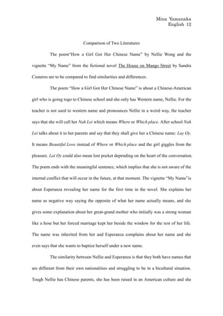 Mina Yamanaka
                                                                          English 12



                             Comparison of Two Literatures

          The poem“How a Girl Got Her Chinese Name” by Nellie Wong and the

vignette “My Name” from the fictional novel The House on Mango Street by Sandra

Cisneros are to be compared to find similarities and differences.

          The poem “How a Girl Got Her Chinese Name” is about a Chinese-American

girl who is going togo to Chinese school and she only has Western name, Nellie. For the

teacher is not used to western name and pronounces Nellie in a weird way, the teacher

says that she will call her Nah Lei which means Where or Which place. After school Nah

Lei talks about it to her parents and say that they shall give her a Chinese name: Lay Oy.

It means Beautiful Love instead of Where or Which place and the girl giggles from the

pleasure. Lai Oy could also mean lost pocket depending on the heart of the conversation.

The poem ends with the meaningful sentence, which implies that she is not aware of the

internal conflict that will occur in the future, at that moment. The vignette “My Name”is

about Esperanza revealing her name for the first time in the novel. She explains her

name as negative way saying the opposite of what her name actually means, and she

gives some explanation about her great-grand mother who initially was a strong woman

like a hose but her forced marriage kept her beside the window for the rest of her life.

The name was inherited from her and Esperanza complains about her name and she

even says that she wants to baptize herself under a new name.

          The similarity between Nellie and Esperanza is that they both have names that

are different from their own nationalities and struggling to be in a bicultural situation.

Tough Nellie has Chinese parents, she has been raised in an American culture and she
 