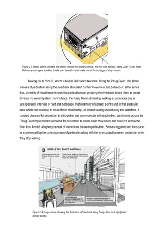 Moving on to Zone B, which is Muelle Del Banco Nacional, along the Pasig River. The tactile
senses ofpedestrian along the riverbank stimulated by their movementand behaviour. In the sense
that, diversity ofvisual experiences thatpedestrian can getalong the riverbank forced them to create
diverse movementpattern. For instance, the Pasig River stimulating walking experiences due to
unexpectable intervals ofhard and softscape. High intensity of contact pointfound in that particular
area which can reach up to close friend relationship, as limited seating available by the waterfront, it
created chances for pedestrian to sittogether and communicate with each other. Landmarks across the
Pasig River implemented a chance for pedestrian to create static movementand observe across the
river thus formed a higher potential ofinteractions between pedestrian. Senses triggered and the space
is experienced by the consciousness ofpedestrian along with the eye contactbetween pedestrian while
they stop walking.
Figure 2.3 Sketch above showing the similar concept for shading device, the five-foot walkway along Jalan Tunku Abdul
Rahman encourages activities to take part beneath it and make use of the frontage of shop houses.
Figure 2.4 Image above showing the illustration of riverbank along Pasig River and highlighted
contact points.
 