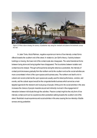 In Jalan Tunku Abdul Rahman, negative experience in terms oflow intensity contact forms
offered towards the southern end ofthe street. In relation to Jan Gehl’s theory, if activity between
buildings is missing, the lower end ofthe contactscale also disappears. The varied transitional forms
between being alone and being together have disappeared. The boundaries between isolation and
contact become sharper. Through self-experience along the streetas a pedestrian, the intensity of
contact pointdecreases gradually from the northern end to the southern end as the social activities are
more concentrated in front ofthe open spaces and business area. The northern end itselfis rich in
cultural and social contentas the open spaces are usually used for streetperformance, vendors, and
events, and the cultural aspectwould be the congested textile business which served as a main
targeted agenda for the transient and local group ofpeople.Atthis point, the social activities in the area
increases the chance ofpeople meander around and indirectly involved in the engagementof
interaction between individuals through the activities. Passive contactmightbe the only form of low
intensity contact pointcan be experience when pedestrian walking towards the southern end ofthe
street. Restricted visual experience and social activities in this area causing the low intensity oftactile
senses among pedestrian.
Figure 2.5 Photo above showing the scenery of pedestrian stop along the riverbank and observe the landmarks across
the river.
 