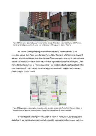 This passive contactpointalong the streetoften affected by the characteristics ofthe
pedestrian walkway itself. As we know that Jalan Tunku Abdul Rahman is full of peripheral alleys and
walkways which created intersections along the street. These passive contacts vary in every peripheral
walkway, for instance, pedestrian collide with pedestrian or pedestrian collide with motorcyclist. On the
intersection itself, occurrence of ‘’ momentary waiting ‘’ can be observed as two parties collided,in this
case, lowestform ofcontact intensity formed as two parties are visually connected and movement
pattern changed to avoid conflict.
To the last zone to be compared with, Zone C is known as Plaza Lacson, a public square in
Santa Cruz. It is a high intensity contact pointwith possibility ofpedestrian collision among each other.
Figure 2.6 Photo above showing the occurrence of isolation towards the southern end of Jalan Tunku Abdul Rahman.
Intensity of contact point reaching its lowest level can be observed throughout the street in this area.
Figure 2.7 Diagrams above showing the intersection points on certain parts of Jalan Tunku Abdul Rahman. Collision of
pedestrian occurred when the movement pattern changed from the peripheral ally to the promenade.
 