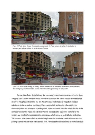 Back to Jalan Tunku Abdul Rahman, the comparing location is an open space in front ofSogo
Shopping Mall. A space where the flow ofpedestrian is uncertain and varies ofsocial activities can be
observed throughoutdifferenttime in a day. Nevertheless, the formation of the pattern of social
activities is similar as what we found along Plaza Lacson which is differed or influenced by the
movementpattern and behaviours ofworking class, locals and tourist. Steps that initially function as the
connector between the inside and outside ofthe mall are used as the supportive elements for the
vendors and streetperformances along the open space, which served as seating for the pedestrian.
The formation ofthe pattern ofsocial activities vary in selective time as the streetperformance and art
painting is one ofthe activators ofthis contact point. From close friends relationship to the modestlevel
Figure 2.9 Photo above showing the crowded vendors nearby the Plaza Lacson. Served as the destination for
necessary and optional activities for certain groups of people.
Figure 2.10 Photo above showing the scenery of social activities can be observed in Plaza Lacson, such as working
class waiting for public transportation, tourists and vendors selling goods along the road junction.
 