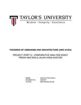 THEORIES​ ​OF​ ​URBANISM​ ​AND​ ​ARCHITECTURE​ ​(ARC​ ​61303)
PROJECT​ ​(PART​ ​2)​ ​:​ ​COMPARATIVE​ ​ANALYSIS​ ​ESSAY
PREAH​ ​ANG​ ​ENG​ ​&​ ​JALAN​ ​HANG​ ​KASTURI
NAME​ ​: ​ ​NICOLE​ ​FOO​ ​SHULI
​ ​​ ​​ ​​ ​STUDENT​ ​ID: ​ ​​ ​​ ​​ ​​ ​0325517
​ ​​ ​​ ​​ ​TUTOR: ​ ​​ ​​ ​​ ​​ ​MR​ ​NICHOLAS​ ​NG
 