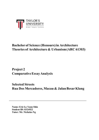 Bachelorof Science (Honours)in Architecture
Theories of Architecture & Urbanism(ARC 61303)
Project 2
ComparativeEssayAnalysis
Selected Streets
Rua Dos Mercadores, Macau & JalanBesarKlang
Name: Eric Lo Yann Shin
Student ID: 0324922
Tutor: Mr. Nicholas Ng
 