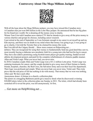 Controversy About The Mega Millions Jackpot
With all the hype about the Mega Millions jackpot, you may have missed this Canadian story:
A Canadian man just won $40 million in the Lotto Max jackpot. He announced that he has big plans
for his brand new wealth: He is donating all the money away to charity.
Winner Tom Crist told Canadian news station CTV that he intends to give away all the prize money to
various charities and groups he chooses, including cancer research.
I just retired at the end of September so I was fortunate enough in my career to set myself up and my
kids anyway, and there was no doubt in my mind where that money was going to go, it was going to
go to charity, Crist told the Toronto Star as he claimed his money this week.
But Crist did tell the Calgary Herald ... Show more content on Helpwriting.net ...
dollars). They are recognized for using their money to fundamentally fund any good deed they care to,
most recently buying a elaborate new prosthetic limb for a young teen who had lost his leg to cancer.
They have also aided a promising young Scottish tennis player get quality training, funded several
athletic development projects and paid for the complete refurbishment of a historic paddle steamer.
Allen and Violet Large: What you never had, you never miss
In 2010, Canadian couple Allen and Violet Large won a $11.2 million Lotto prize. Violet Large was
enduring treatments for cancer, and the couple decided to give away most of their fortune to family,
friends, hospitals, churches, the Red Cross, the Salvation Army and even their local fire department.
Their logic was profound and simple: What you never had, you never miss, Violet said. They truly
prove that the real prize of life has nothing to do with money. That money that we won was nothing,
Allen said. We have each other.
Anonymous donor: A fortune in a church s collection plate
The pastor at a struggling Baltimore parish got a massive shock when he discovered a winning
$30,000 lottery ticket in the collection plate one Sunday in 2011. The ticket, which had already been
scratched off to reveal the prize, was left anonymously. At first,
... Get more on HelpWriting.net ...
 