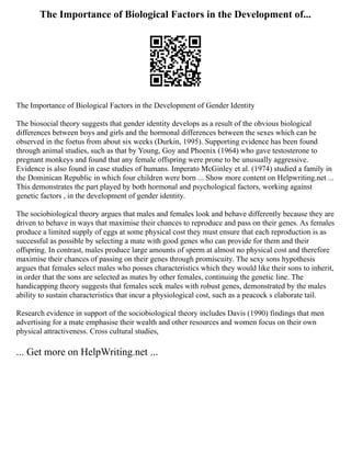 The Importance of Biological Factors in the Development of...
The Importance of Biological Factors in the Development of Gender Identity
The biosocial theory suggests that gender identity develops as a result of the obvious biological
differences between boys and girls and the hormonal differences between the sexes which can be
observed in the foetus from about six weeks (Durkin, 1995). Supporting evidence has been found
through animal studies, such as that by Young, Goy and Phoenix (1964) who gave testosterone to
pregnant monkeys and found that any female offspring were prone to be unusually aggressive.
Evidence is also found in case studies of humans. Imperato McGinley et al. (1974) studied a family in
the Dominican Republic in which four children were born ... Show more content on Helpwriting.net ...
This demonstrates the part played by both hormonal and psychological factors, working against
genetic factors , in the development of gender identity.
The sociobiological theory argues that males and females look and behave differently because they are
driven to behave in ways that maximise their chances to reproduce and pass on their genes. As females
produce a limited supply of eggs at some physical cost they must ensure that each reproduction is as
successful as possible by selecting a mate with good genes who can provide for them and their
offspring. In contrast, males produce large amounts of sperm at almost no physical cost and therefore
maximise their chances of passing on their genes through promiscuity. The sexy sons hypothesis
argues that females select males who posses characteristics which they would like their sons to inherit,
in order that the sons are selected as mates by other females, continuing the genetic line. The
handicapping theory suggests that females seek males with robust genes, demonstrated by the males
ability to sustain characteristics that incur a physiological cost, such as a peacock s elaborate tail.
Research evidence in support of the sociobiological theory includes Davis (1990) findings that men
advertising for a mate emphasise their wealth and other resources and women focus on their own
physical attractiveness. Cross cultural studies,
... Get more on HelpWriting.net ...
 