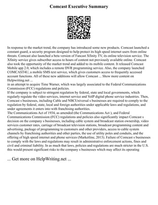 Comcast Executive Summary
In response to the market trend, the company has introduced some new products. Comcast launched a
constant guard, a security program designed to help protect its high speed internet users from online
threats. Comcast also launched a beta version of Fancast Xfinity TV, its online television service. The
Xfinity service gives subscriber access to hours of content not previously available online. Comcast
also took the opportunity of the market trend and added to its mobile content. It released Comcast
Mobile app 2.0, which includes a remote DVR programming service. Also, the company launched
COMCAST4U, a mobile SMS text service, which gives customers access to frequently accessed
account functions. All of these new additions will allow Comcast ... Show more content on
Helpwriting.net ...
in an attempt to acquire Time Warner, which was largely associated to the Federal Communications
Commission (FCC) regulations and policies.
If the company is subject to stringent regulation by federal, state and local governments, which
regularly regulate the video services, internet service and VoIP digital phone service industries. Then,
Comcast s businesses, including Cable and NBCUniversal s businesses are required to comply to the
regulation by federal, state, local and foreign authorities under applicable laws and regulations, and
under agreements it enters into with franchising authorities.
The Communications Act of 1934, as amended (the Communications Act ), and Federal
Communications Commission (FCC) regulations and policies also significantly impact Comcast s
decision on the company s businesses, including cable system and broadcast station ownership, video
services customer rates, carriage of broadcast television stations, broadcast programming content and
advertising, package of programming to customers and other providers, access to cable system
channels by franchising authorities and other parties, the use of utility poles and conduits, and the
offering of high speed internet and phone services (Marketline, 2013). Failure of Comcast s businesses
to comply with the laws and regulations may result in administrative enforcement actions, fines and
civil and criminal liability. In as much that laws, policies and regulations are much stricter in the U.S.
this would present significant risks to the company s businesses which may affect its operating
... Get more on HelpWriting.net ...
 