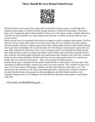 There Should Be Year Round School Essay
Should schools be year round. Year round school could help in many reasons. It could help with
academic achievement. It could be horrible though, because it would ruin family plans. There have
been a ton of arguments about if this should be a thing or not. The whole country would be affected in
a terrific way and a horrible way, if the summer was removed, I would be on the pro side for some
certain reasons.
Removing any sort of a long break from school can improve a child s academic achievement, The Pros
and Cons of year round school stated. If we took away break, then we would be more like a genius
and more people could go to college and get better jobs. People might not fail as much. Kids would be
able to get more scholarships. We would remember all of the things in school and be smarter the next
year. Kids would not be held back or have to go to summer school. It would help the family because
they might not have to pay for college and summer school. Kids could work better in groups because
they would be with those people during the year much longer than Though it may seem fun, a summer
break can often lead to boredom, The Pros and Cons of year round school stated. If we shorten our
breaks, then we would be less bored all ... Show more content on Helpwriting.net ...
Quality family time is important but the parents should be able to make plans to see there kids. They
could plan on different holidays. Parents also work a ton in the summer. They wouldn t be able to see
them a lot in the summer. The parents could also see there kids when the school day is over. The
parents have the weekend as well. They could make plans then. Family doesn t need the summer to
see other family because some people see their grandparents and other family members every
weekend. Family can do a lot of things to see there kids like taking off work maybe or cancel plans
with other
... Get more on HelpWriting.net ...
 