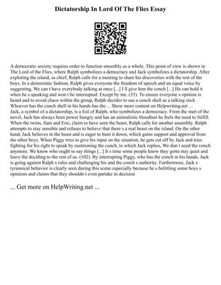Dictatorship In Lord Of The Flies Essay
A democratic society requires order to function smoothly as a whole. This point of view is shown in
The Lord of the Flies, where Ralph symbolizes a democracy and Jack symbolizes a dictatorship. After
exploring the island, as chief, Ralph calls for a meeting to share his discoveries with the rest of the
boys. In a democratic fashion, Ralph gives everyone the freedom of speech and an equal voice by
suggesting, We can t have everybody talking at once [...] I ll give him the conch [...] He can hold it
when he s speaking and won t be interrupted. Except by me. (33). To ensure everyone s opinion is
heard and to avoid chaos within the group, Ralph decides to use a conch shell as a talking stick .
Whoever has the conch shell in his hands has the ... Show more content on Helpwriting.net ...
Jack, a symbol of a dictatorship, is a foil of Ralph, who symbolizes a democracy. From the start of the
novel, Jack has always been power hungry and has an animalistic bloodlust he feels the need to fulfill.
When the twins, Sam and Eric, claim to have seen the beast, Ralph calls for another assembly. Ralph
attempts to stay sensible and refuses to believe that there s a real beast on the island. On the other
hand, Jack believes in the beast and is eager to hunt it down, which gains support and approval from
the other boys. When Piggy tries to give his input on the situation, he gets cut off by Jack and tries
fighting for his right to speak by mentioning the conch, to which Jack replies, We don t need the conch
anymore. We know who ought to say things [...] It s time some people know they gotta stay quiet and
leave the deciding to the rest of us. (102). By interrupting Piggy, who has the conch in his hands, Jack
is going against Ralph s rules and challenging his and the conch s authority. Furthermore, Jack s
tyrannical behavior is clearly seen during this scene especially because he s belittling some boys s
opinions and claims that they shouldn t even partake in decision
... Get more on HelpWriting.net ...
 