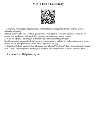 Nt1310 Unit 3 Case Study
1. Compared with illegal, free platforms, what are the advantages that prompt Internet users to
subscribe to Spotify?
Internet users will be able to obtain quality music with Spotify. They also decrease their risks of
getting into legal issues and possibility exposing their computer to any viruses.
2. What are Spotify s advantages over other legal music streaming services?
Spotify advantages over other legal music streaming services include free subscriptions, easy to use,
able to use on multiple devises, and it has a large music catalog.
3. Does Spotify have a competitive advantage over iTunes? Yes, Spotify has a competitive advantage
over ITunes. The competitive advantage is the price that Spotify offers to use its services. Also,
... Get more on HelpWriting.net ...
 