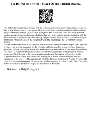 The Differences Between The And Of The Christian Realist...
The different Christian views struggle with the brokenness of human nature. The difference in views
lies in how this brokenness is interpreted. How does one balance the human being who is born in the
image and likeness of God, yet, has fallen from grace? The two distinct views will revolve around
seeking answers to this question, and what is the best way to act on these answers in dealing with the
broken human. It becomes a question of mercy and grace in this world versus a constant searching by
the human, which only ends in the presence of God. The latter reflects the view of the Christian
Realist.
The philosopher and father of the Christian Realist position, Reinhold Niebuhr, argues that Augustine
s City of God lays the foundation for the Christian realist thought. It is in this work that Augustine
presents a realistic view of humankind that was in contrast with the classical view of the human being.
The latter s view idealized human s unlimited potential because of their ability to reason. Niebuhr
argues that this difference in the viewpoints of Augustine and the classical philosophers lies in
Augustine s biblical, rather than rationalistic, conception of human selfhood with the ancillary
conception of the seat of evil being in the self (Niebuhr, Christian Realism and Political Problems 123
124). It is from this concept that Niebuhr argues that human nature is evil as a result of sin. This sinful
nature of the human has forever shaped his movements. It drives his
... Get more on HelpWriting.net ...
 